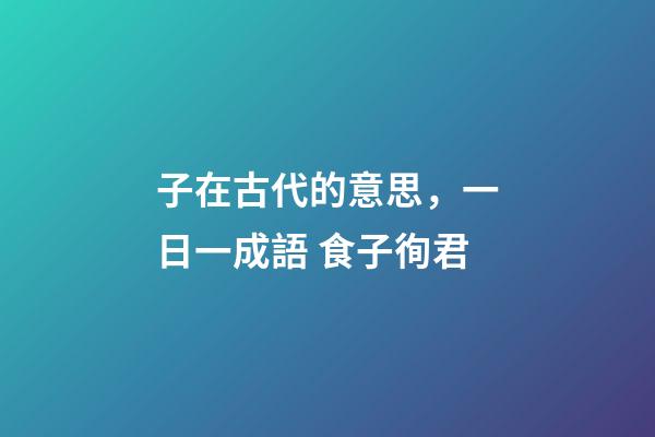 子在古代的意思，一日一成語 食子徇君-第1張-觀點-玄機派
